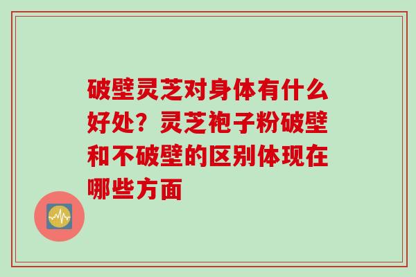 破壁灵芝对身体有什么好处？灵芝袍子粉破壁和不破壁的区别体现在哪些方面