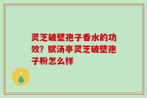 灵芝破壁孢子香水的功效？赋汤亭灵芝破壁孢子粉怎么样