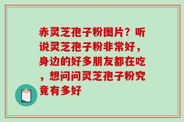 赤灵芝孢子粉图片？听说灵芝孢子粉非常好，身边的好多朋友都在吃，想问问灵芝孢子粉究竟有多好