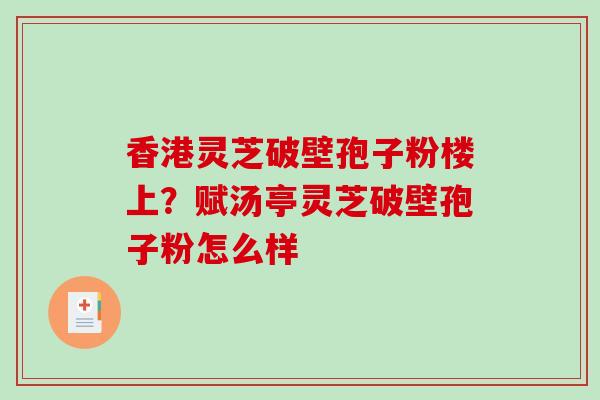 香港灵芝破壁孢子粉楼上?赋汤亭灵芝破壁孢子粉怎么样 香港灵芝破壁孢子粉楼上?赋汤亭灵芝破壁孢子粉怎么样