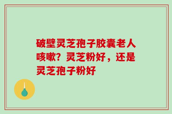 破壁灵芝孢子胶囊老人咳嗽？灵芝粉好，还是灵芝孢子粉好
