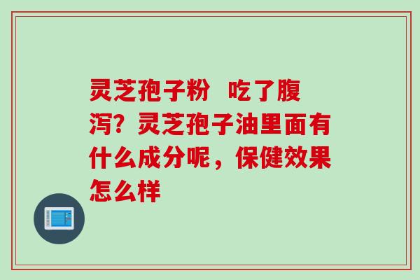 灵芝孢子粉  吃了腹泻？灵芝孢子油里面有什么成分呢，保健效果怎么样