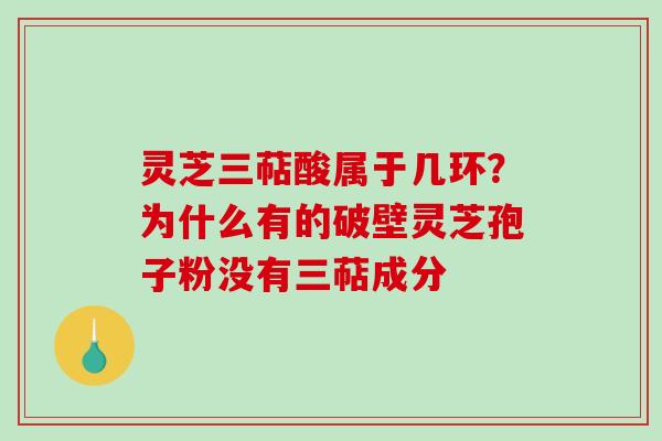 灵芝三萜酸属于几环?为什么有的破壁灵芝孢子粉没有三萜成分 灵芝三萜酸属于几环?为什么有的破壁灵芝孢子粉没有三萜成分