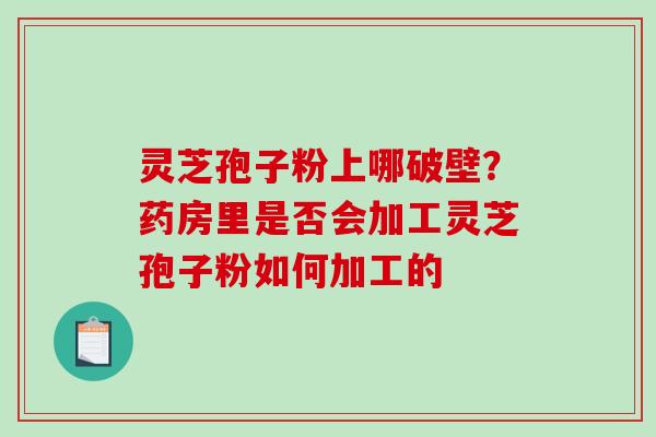 灵芝孢子粉上哪破壁？药房里是否会加工灵芝孢子粉如何加工的