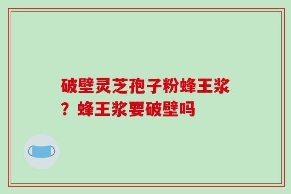破壁灵芝孢子粉蜂王浆？蜂王浆要破壁吗