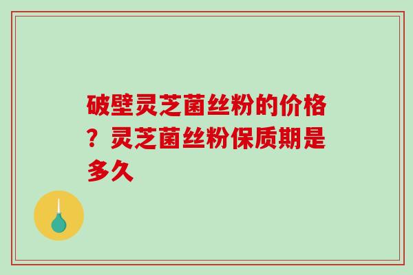 破壁灵芝菌丝粉的价格？灵芝菌丝粉保质期是多久