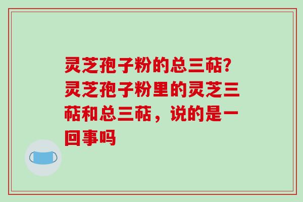 灵芝孢子粉的总三萜？灵芝孢子粉里的灵芝三萜和总三萜，说的是一回事吗