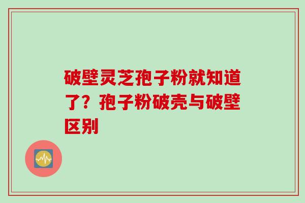 破壁灵芝孢子粉就知道了？孢子粉破壳与破壁区别