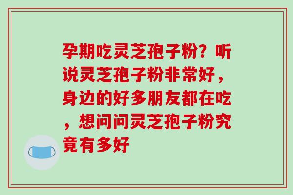 孕期吃灵芝孢子粉？听说灵芝孢子粉非常好，身边的好多朋友都在吃，想问问灵芝孢子粉究竟有多好