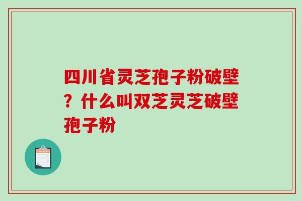 四川省灵芝孢子粉破壁？什么叫双芝灵芝破壁孢子粉