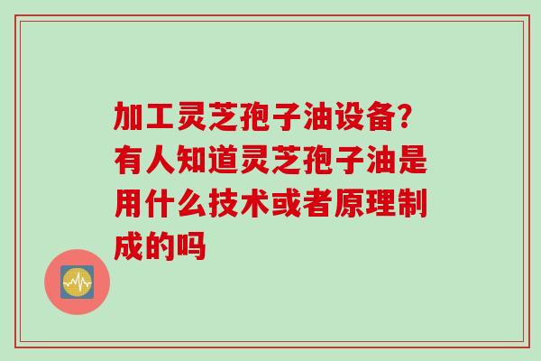 加工灵芝孢子油设备？有人知道灵芝孢子油是用什么技术或者原理制成的吗