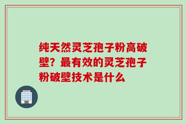 纯天然灵芝孢子粉高破壁？最有效的灵芝孢子粉破壁技术是什么