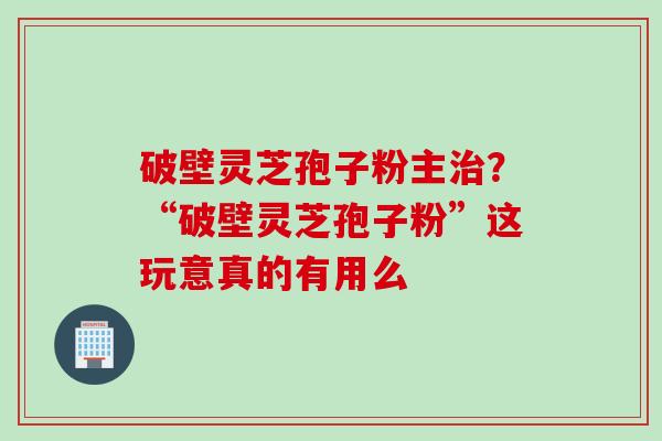 破壁灵芝孢子粉主治？“破壁灵芝孢子粉”这玩意真的有用么
