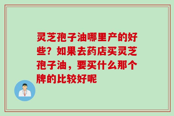 灵芝孢子油哪里产的好些？如果去药店买灵芝孢子油，要买什么那个牌的比较好呢