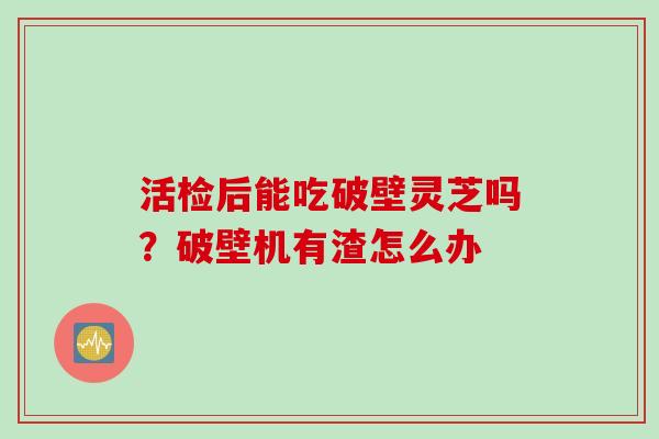 活检后能吃破壁灵芝吗？破壁机有渣怎么办