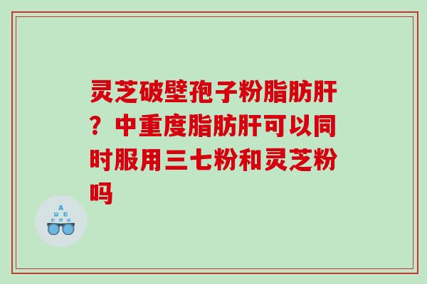 灵芝破壁孢子粉脂肪肝？中重度脂肪肝可以同时服用三七粉和灵芝粉吗