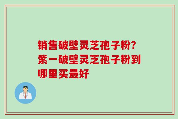 销售破壁灵芝孢子粉？紫一破壁灵芝孢子粉到哪里买最好