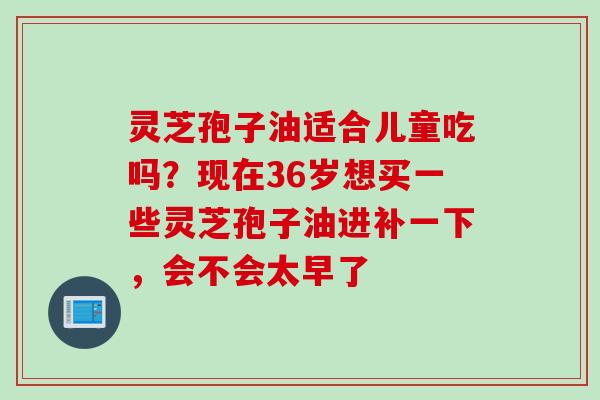 灵芝孢子油适合儿童吃吗？现在36岁想买一些灵芝孢子油进补一下，会不会太早了
