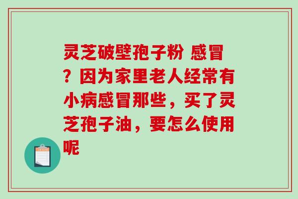 灵芝破壁孢子粉 感冒？因为家里老人经常有小病感冒那些，买了灵芝孢子油，要怎么使用呢
