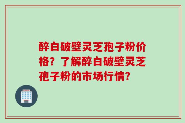 醉白破壁灵芝孢子粉价格？了解醉白破壁灵芝孢子粉的市场行情？