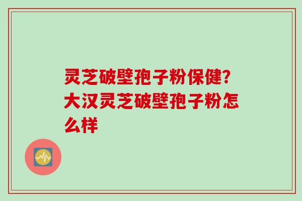 灵芝破壁孢子粉保健？大汉灵芝破壁孢子粉怎么样