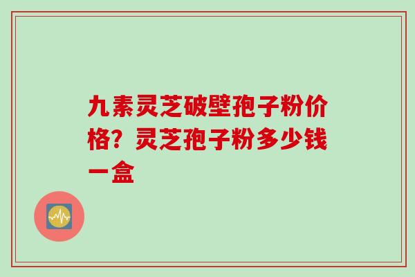九素灵芝破壁孢子粉价格？灵芝孢子粉多少钱一盒