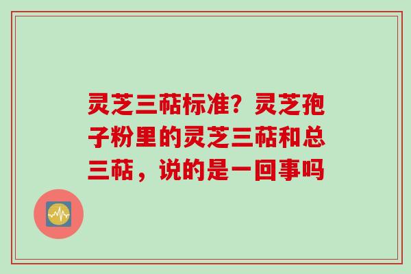 灵芝三萜标准？灵芝孢子粉里的灵芝三萜和总三萜，说的是一回事吗
