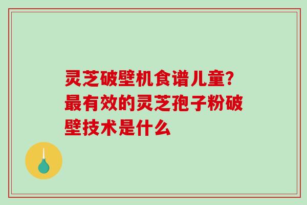 灵芝破壁机食谱儿童？最有效的灵芝孢子粉破壁技术是什么