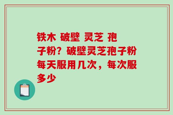 铁木 破壁 灵芝 孢子粉？破壁灵芝孢子粉每天服用几次，每次服多少