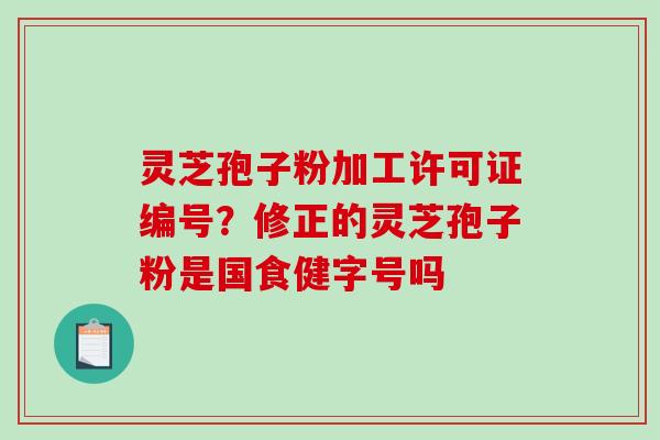 灵芝孢子粉加工许可证编号？修正的灵芝孢子粉是国食健字号吗