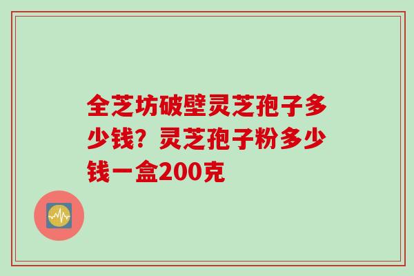 全芝坊破壁灵芝孢子多少钱？灵芝孢子粉多少钱一盒200克