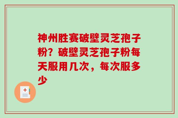 神州胜赛破壁灵芝孢子粉？破壁灵芝孢子粉每天服用几次，每次服多少