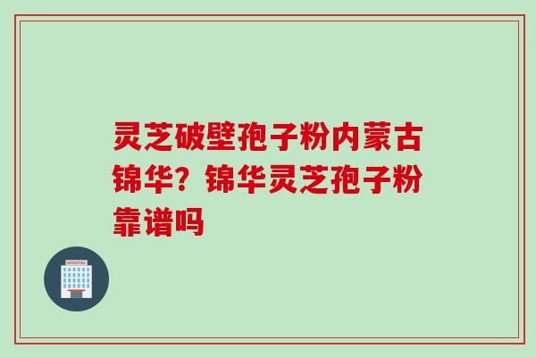 灵芝破壁孢子粉内蒙古锦华?锦华灵芝孢子粉靠谱吗 灵芝破壁孢子粉内蒙古锦华?锦华灵芝孢子粉靠谱吗