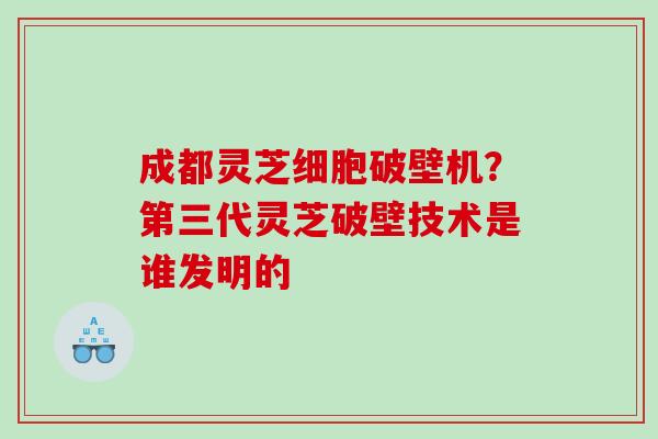 成都灵芝细胞破壁机？第三代灵芝破壁技术是谁发明的