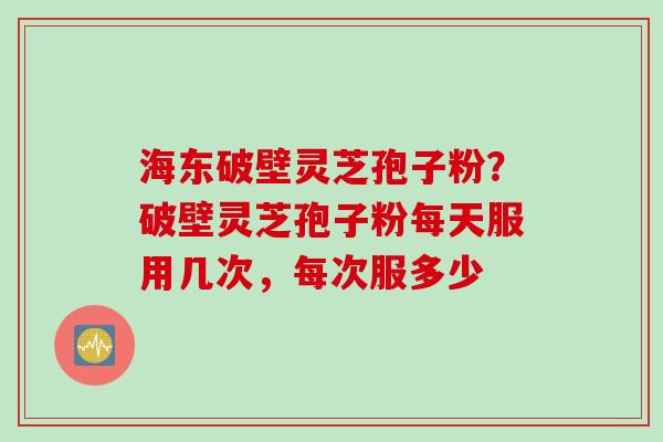 海东破壁灵芝孢子粉？破壁灵芝孢子粉每天服用几次，每次服多少