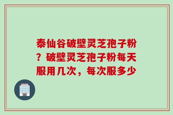 泰仙谷破壁灵芝孢子粉？破壁灵芝孢子粉每天服用几次，每次服多少