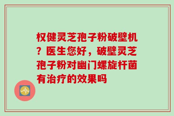 权健灵芝孢子粉破壁机？医生您好，破壁灵芝孢子粉对幽门螺旋杆菌有治疗的效果吗
