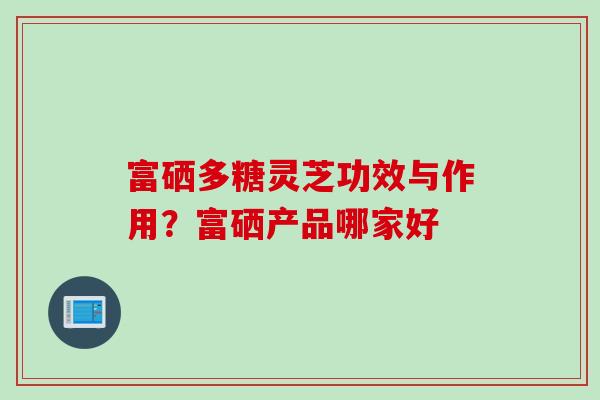 富硒多糖灵芝功效与作用？富硒产品哪家好
