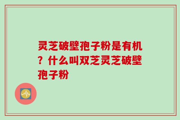 灵芝破壁孢子粉是有机？什么叫双芝灵芝破壁孢子粉