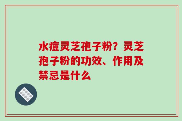 水痘灵芝孢子粉？灵芝孢子粉的功效、作用及禁忌是什么