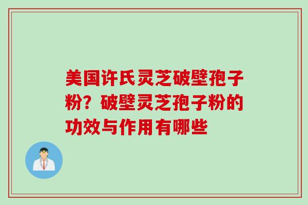 美国许氏灵芝破壁孢子粉?破壁灵芝孢子粉的功效与作用有哪些 美国许氏灵芝破壁孢子粉?破壁灵芝孢子粉的功效与作用有哪些
