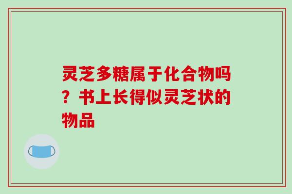 灵芝多糖属于化合物吗？书上长得似灵芝状的物品