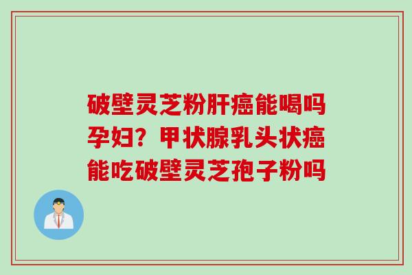 破壁灵芝粉肝癌能喝吗孕妇？甲状腺乳头状癌能吃破壁灵芝孢子粉吗