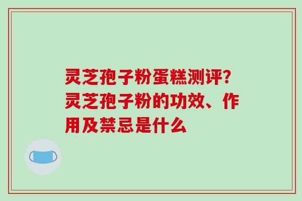 灵芝孢子粉蛋糕测评？灵芝孢子粉的功效、作用及禁忌是什么