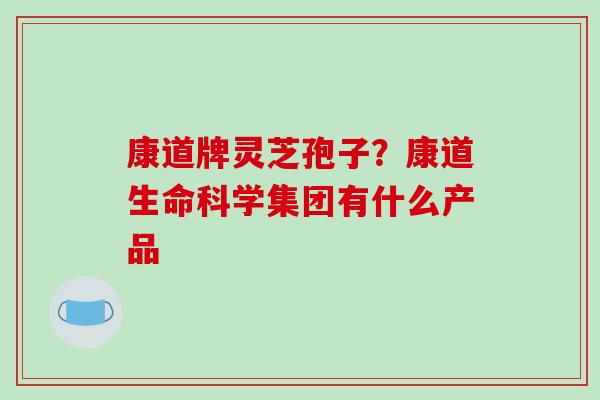 康道牌灵芝孢子？康道生命科学集团有什么产品