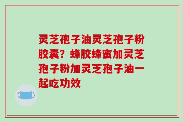 灵芝孢子油灵芝孢子粉胶囊？蜂胶蜂蜜加灵芝孢子粉加灵芝孢子油一起吃功效