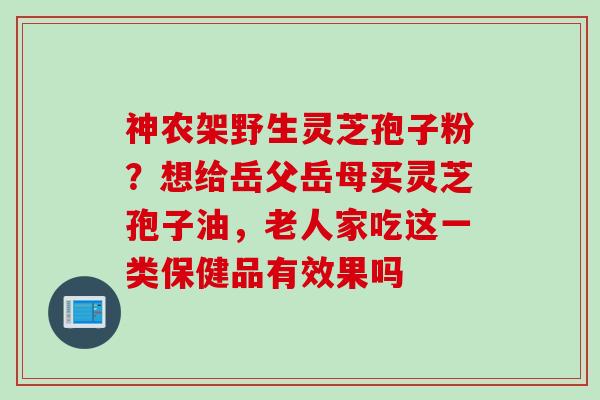 神农架野生灵芝孢子粉？想给岳父岳母买灵芝孢子油，老人家吃这一类保健品有效果吗