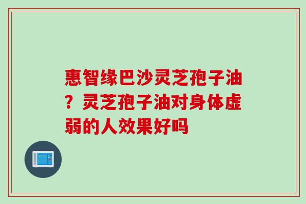 惠智缘巴沙灵芝孢子油？灵芝孢子油对身体虚弱的人效果好吗