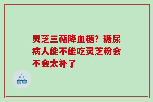 灵芝三萜降血糖？糖尿病人能不能吃灵芝粉会不会太补了