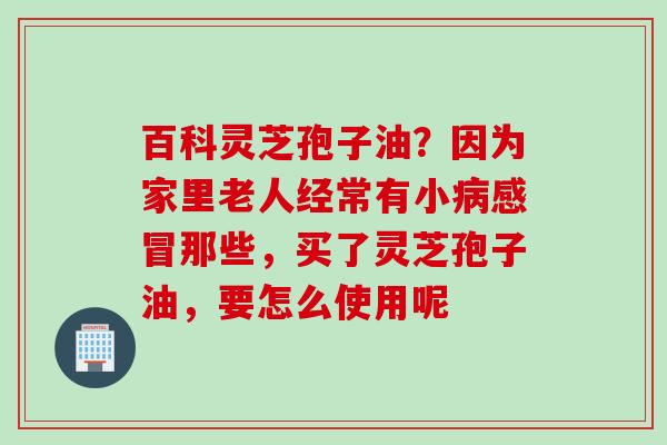 百科灵芝孢子油？因为家里老人经常有小病感冒那些，买了灵芝孢子油，要怎么使用呢